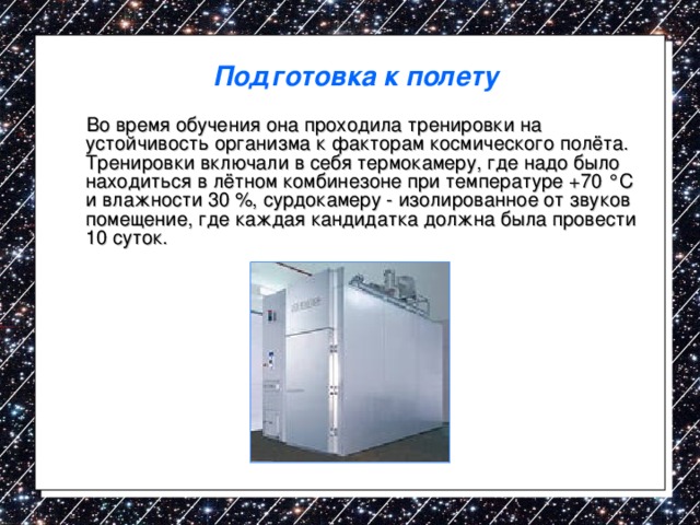 Подготовка к полету  Во время обучения она проходила тренировки на устойчивость организма к факторам космического полёта. Тренировки включали в себя термокамеру, где надо было находиться в лётном комбинезоне при температуре +70 °C и влажности 30 %, сурдокамеру - изолированное от звуков помещение, где каждая кандидатка должна была провести 10 суток. 