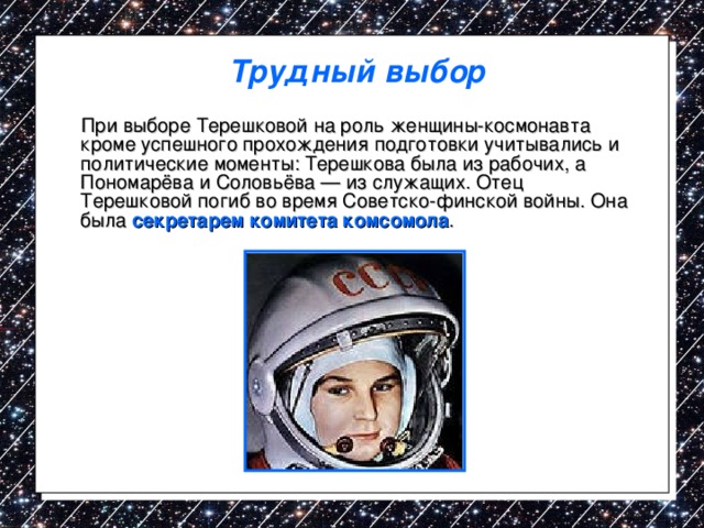 Трудный выбор  При выборе Терешковой на роль женщины-космонавта кроме успешного прохождения подготовки учитывались и политические моменты: Терешкова была из рабочих, а Пономарёва и Соловьёва — из служащих. Отец Терешковой погиб во время Советско-финской войны. Она была секретарем комитета комсомола . 