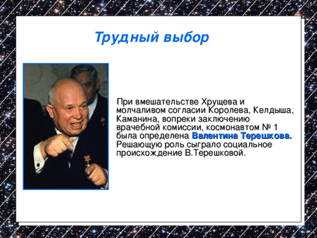 Трудный выбор  При вмешательстве Хрущева и молчаливом согласии Королева, Келдыша, Каманина, вопреки заключению врачебной комиссии, космонавтом № 1 была определена Валентина Терешкова. Решающую роль сыграло социальное происхождение В.Терешковой. 