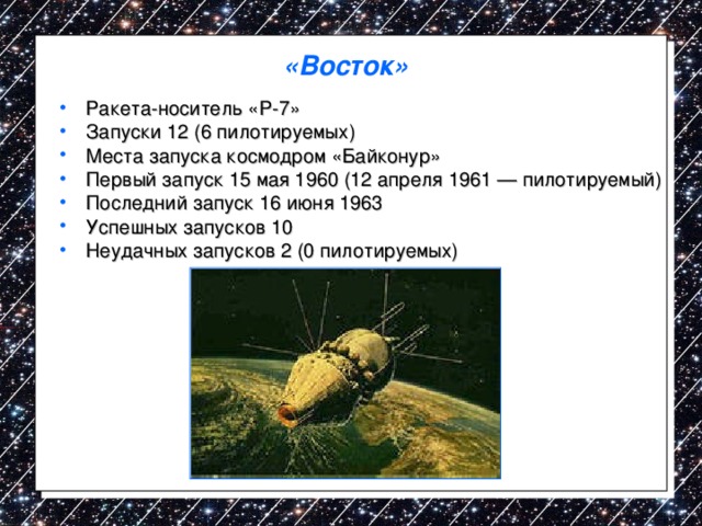 «Восток»   Ракета-носитель «Р-7» Запуски 12 (6 пилотируемых) Места запуска космодром «Байконур» Первый запуск 15 мая 1960 (12 апреля 1961 — пилотируемый) Последний запуск 16 июня 1963 Успешных запусков 10 Неудачных запусков 2 (0 пилотируемых)  