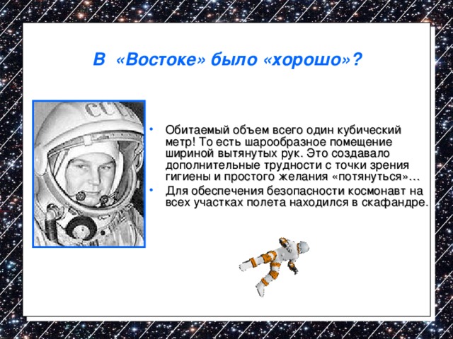 В «Востоке» было «хорошо»? Обитаемый объем всего один кубический метр! То есть шарообразное помещение шириной вытянутых рук. Это создавало дополнительные трудности с точки зрения гигиены и простого желания «потянуться»… Для обеспечения безопасности космонавт на всех участках полета находился в скафандре. 