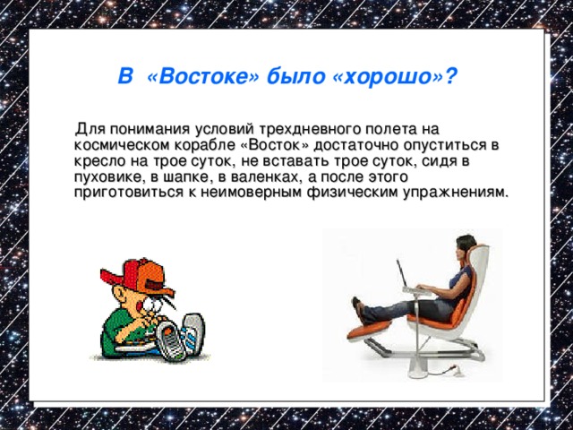 В «Востоке» было «хорошо»?  Для понимания условий трехдневного полета на космическом корабле «Восток» достаточно опуститься в кресло на трое суток, не вставать трое суток, сидя в пуховике, в шапке, в валенках, а после этого приготовиться к неимоверным физическим упражнениям. 