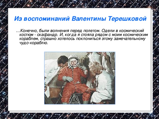 Из воспоминаний Валентины Терешковой … Конечно, были волнения перед полетом. Одели в космический костюм - скафандр. И, когда я стояла рядом с моим космическим кораблем, страшно хотелось поклониться этому замечательному чудо-кораблю. 