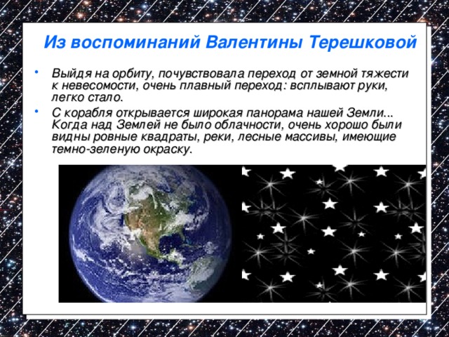 Из воспоминаний Валентины Терешковой Выйдя на орбиту, почувствовала переход от земной тяжести к невесомости, очень плавный переход: всплывают руки, легко стало. С корабля открывается широкая панорама нашей Земли... Когда над Землей не было облачности, очень хорошо были видны ровные квадраты, реки, лесные массивы, имеющие темно-зеленую окраску. 