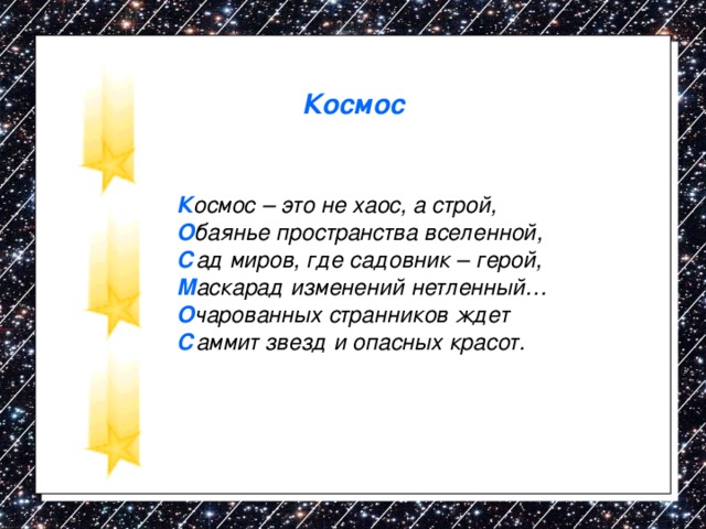 Космос К осмос – это не хаос, а строй, О баянье пространства вселенной, С ад миров, где садовник – герой, М аскарад изменений нетленный… О чарованных странников ждет С аммит звезд и опасных красот. 