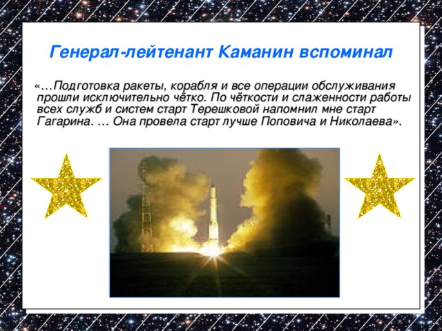 Генерал-лейтенант Каманин вспоминал  «… Подготовка ракеты, корабля и все операции обслуживания прошли исключительно чётко. По чёткости и слаженности работы всех служб и систем старт Терешковой напомнил мне старт Гагарина. … Она провела старт лучше Поповича и Николаева». 