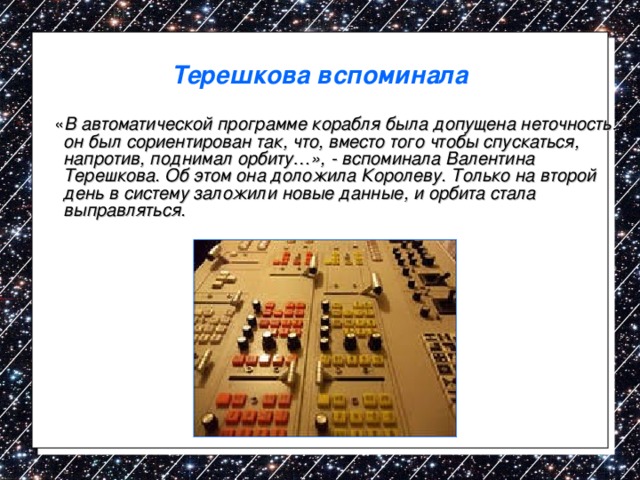 Терешкова вспоминала  « В автоматической программе корабля была допущена неточность: он был сориентирован так, что, вместо того чтобы спускаться, напротив, поднимал орбиту…», - вспоминала Валентина Терешкова. Об этом она доложила Королеву. Только на второй день в систему заложили новые данные, и орбита стала выправляться. 
