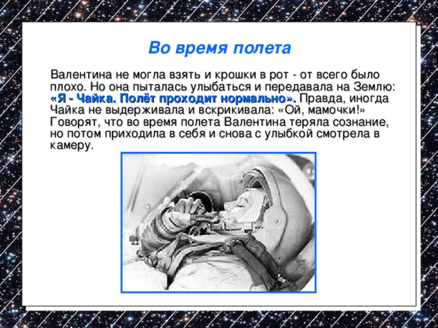Во время полета  Валентина не могла взять и крошки в рот - от всего было плохо. Но она пыталась улыбаться и передавала на Землю: «Я - Чайка. Полёт проходит нормально». Правда, иногда Чайка не выдерживала и вскрикивала: «Ой, мамочки!» Говорят, что во время полета Валентина теряла сознание, но потом приходила в себя и снова с улыбкой смотрела в камеру. 