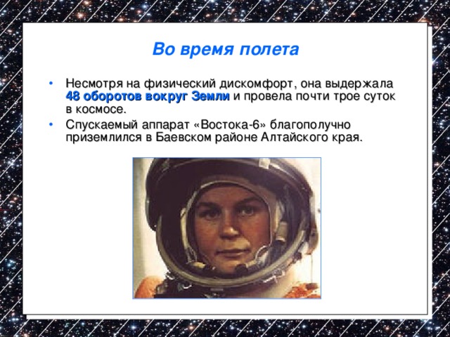Во время полета Несмотря на физический дискомфорт, она выдержала 48 оборотов вокруг Земли и провела почти трое суток в космосе. Спускаемый аппарат «Востока-6» благополучно приземлился в Баевском районе Алтайского края. 