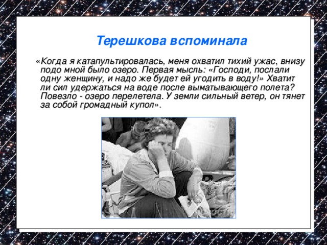 Терешкова вспоминала  « Когда я катапультировалась, меня охватил тихий ужас , внизу подо мной было озеро. Первая мысль: «Господи, послали одну женщину, и надо же будет ей угодить в воду!» Хватит ли сил удержаться на воде после выматывающего полета? Повезло - озеро перелетела. У земли сильный ветер, он тянет за собой громадный купол ». 