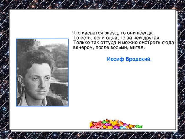  Что касается звезд, то они всегда.  То есть, если одна, то за ней другая.  Только так оттуда и можно смотреть сюда:  вечером, после восьми, мигая.    Иосиф Бродский. 