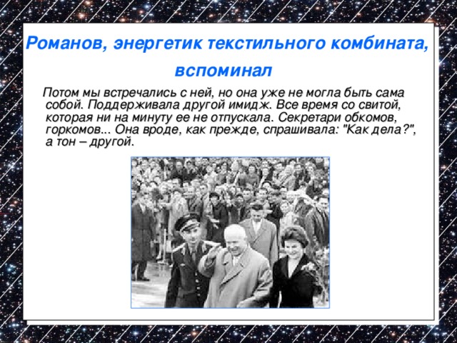 Романов, энергетик текстильного комбината, вспоминал   Потом мы встречались с ней, но она уже не могла быть сама собой. Поддерживала другой имидж. Все время со свитой, которая ни на минуту ее не отпускала. Секретари обкомов, горкомов... Она вроде, как прежде, спрашивала: 