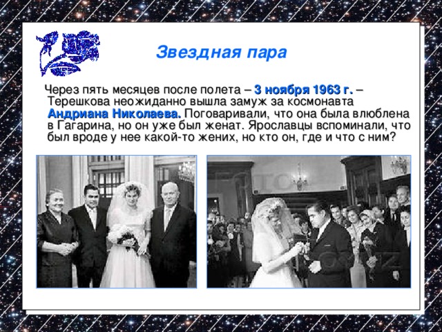 Звездная пара  Через пять месяцев после полета – 3 ноября 1963 г. – Терешкова неожиданно вышла замуж за космонавта Андриана Николаева. Поговаривали, что она была влюблена в Гагарина, но он уже был женат. Ярославцы вспоминали, что был вроде у нее какой-то жених, но кто он, где и что с ним? 