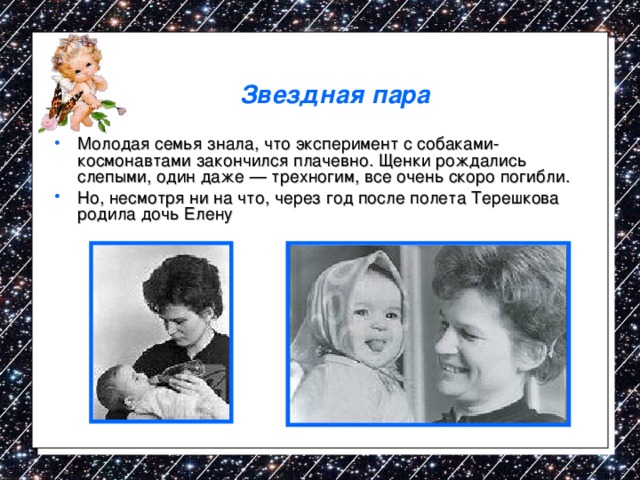 Звездная пара Молодая семья знала, что эксперимент с собаками-космонавтами закончился плачевно. Щенки рождались слепыми, один даже — трехногим, все очень скоро погибли. Но, несмотря ни на что, через год после полета Терешкова родила дочь Елену  