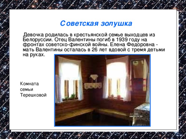 Советская золушка   Девочка родилась в крестьянской семье выходцев из Белоруссии. Отец Валентины погиб в 1939 году на фронтах советско-финской войны. Елена Федоровна - мать Валентины осталась в 26 лет  вдовой с тремя детьми на руках. Комната семьи Терешковой 