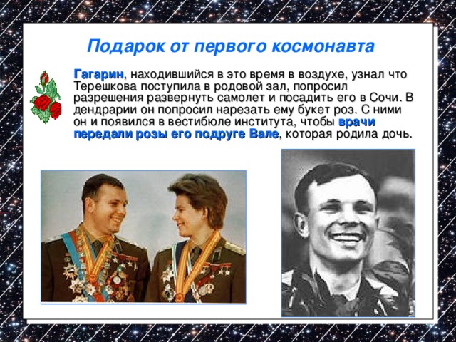 Подарок от первого космонавта  Гагарин , находившийся в это время в воздухе, узнал что Терешкова поступила в родовой зал, попросил разрешения развернуть самолет и посадить его в Сочи. В дендрарии он попросил нарезать ему букет роз. С ними он и появился в вестибюле института, чтобы врачи передали розы его подруге Вале , которая родила дочь. 