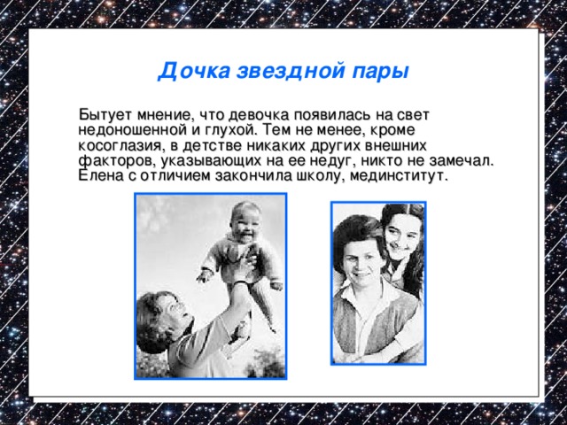 Дочка звездной пары  Бытует мнение, что девочка появилась на свет недоношенной и глухой. Тем не менее, кроме косоглазия, в детстве никаких других внешних факторов, указывающих на ее недуг, никто не замечал. Елена с отличием закончила школу, мединститут. 