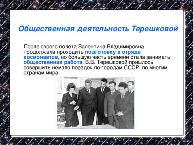 Общественная деятельность Терешковой  После своего полета Валентина Владимировна продолжала проходить подготовку в отряде космонавтов, но большую часть времени стала занимать общественная работа . В.В. Терешковой пришлось совершить немало поездок по городам СССР, по многим странам мира. 