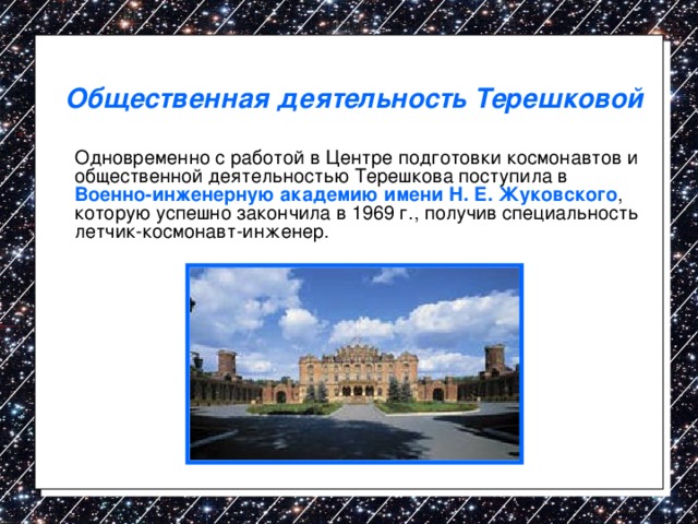 Общественная деятельность Терешковой  Одновременно с работой в Центре подготовки космонавтов и общественной деятельностью Терешкова поступила в Военно-инженерную академию имени Н. Е. Жуковского , которую успешно закончила в 1969 г., получив специальность летчик-космонавт-инженер. 