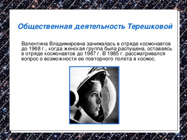 Общественная деятельность Терешковой  Валентина Владимировна занималась в отряде космонавтов до 1968 г., когда женская группа была распущена, оставаясь в отряде космонавтов до 1987 г. В 1985 г. рассматривался вопрос о возможности ее повторного полета в космос. 