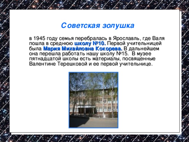 Советская золушка   в 1945 году семья перебралась в Ярославль, где Валя пошла в среднюю школу №10. Первой учительницей была Мария Михайловна Кокорева. В дальнейшем она перешла работать нашу школу №15. В музее пятнадцатой школы есть материалы, посвященные Валентине Терешковой и ее первой учительнице. 