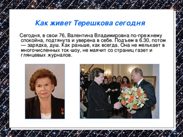 Как живет Терешкова сегодня   Сегодня, в свои 76, Валентина Владимировна по-прежнему спокойна, подтянута и уверена в себе. Подъем в 6.30, потом — зарядка, душ. Как раньше, как всегда. Она не мелькает в многочисленных ток-шоу, не маячит со страниц газет и глянцевых журналов. 