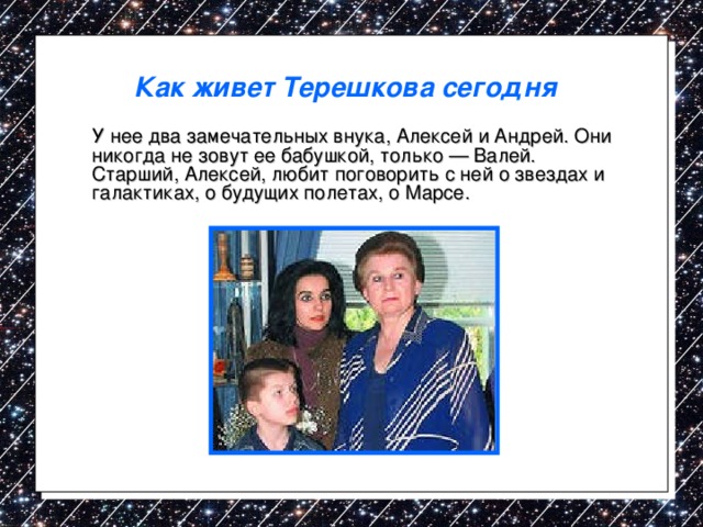 Как живет Терешкова сегодня   У нее два замечательных внука, Алексей и Андрей. Они никогда не зовут ее бабушкой, только — Валей. Старший, Алексей, любит поговорить с ней о звездах и галактиках, о будущих полетах, о Марсе. 