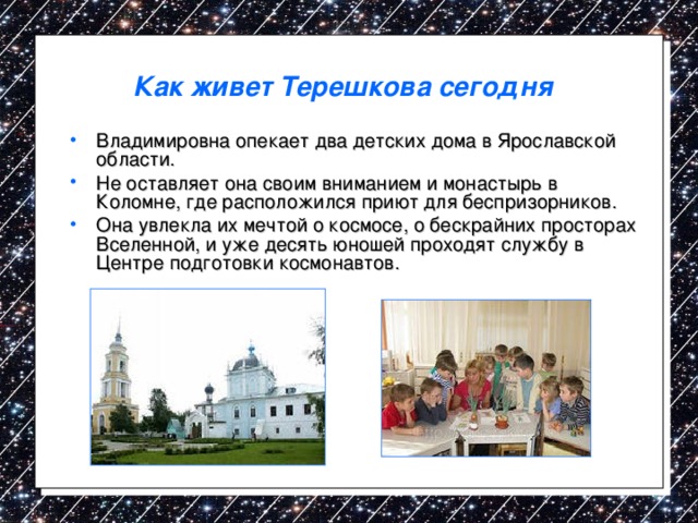 Как живет Терешкова сегодня  Владимировна опекает два детских дома в Ярославской области. Не оставляет она своим вниманием и монастырь в Коломне, где расположился приют для беспризорников. Она увлекла их мечтой о космосе, о бескрайних просторах Вселенной, и уже десять юношей проходят службу в Центре подготовки космонавтов. 