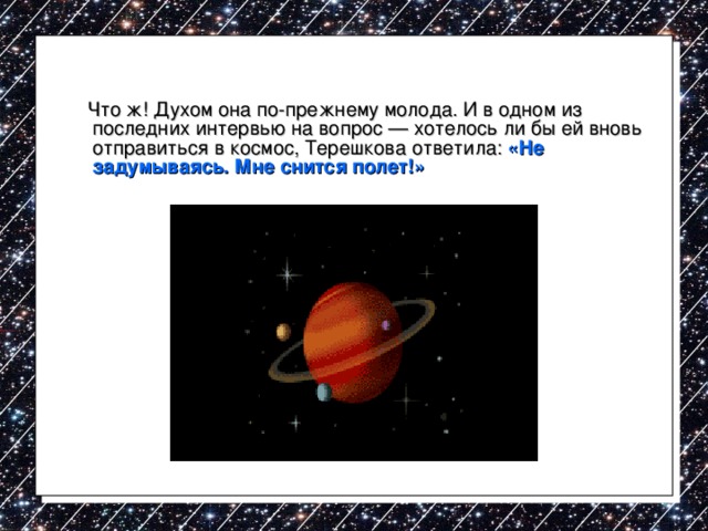  Что ж! Духом она по-прежнему молода. И в одном из последних интервью на вопрос — хотелось ли бы ей вновь отправиться в космос, Терешкова ответила: «Не задумываясь. Мне снится полет!» 