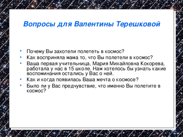 Вопросы для Валентины Терешковой Почему Вы захотели полететь в космос? Как восприняла мама то, что Вы полетели в космос? Ваша первая учительница, Мария Михайловна Кокорева, работала у нас в 15 школе. Нам хотелось бы узнать какие воспоминания остались у Вас о ней. Как и когда появилась Ваша мечта о космосе? Было ли у Вас предчувствие, что именно Вы полетите в космос? 