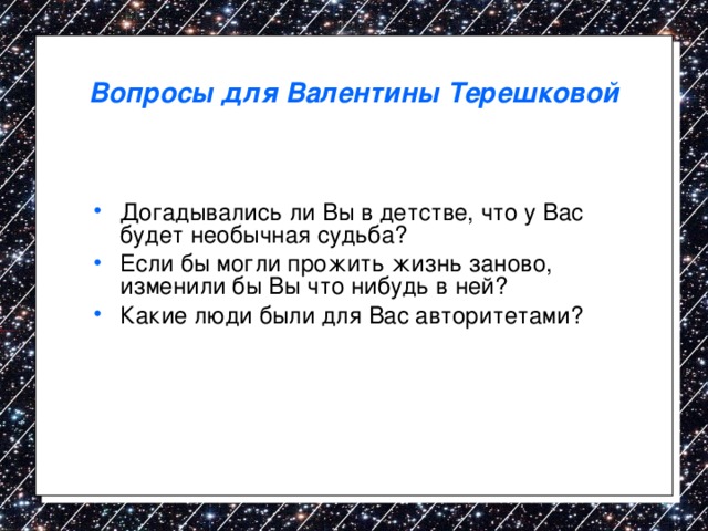 Вопросы для Валентины Терешковой Догадывались ли Вы в детстве, что у Вас будет необычная судьба? Если бы могли прожить жизнь заново, изменили бы Вы что нибудь в ней? Какие люди были для Вас авторитетами? 