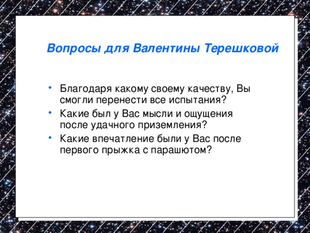 Вопросы для Валентины Терешковой Благодаря какому своему качеству, Вы смогли перенести все испытания? Какие был у Вас мысли и ощущения после удачного приземления? Какие впечатление были у Вас после первого прыжка с парашютом?  