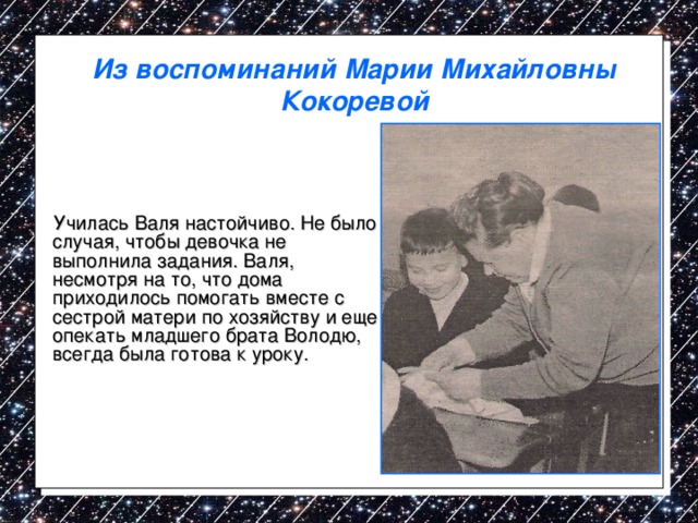 Из воспоминаний Марии Михайловны Кокоревой  Училась Валя настойчиво. Не было случая, чтобы девочка не выполнила задания. Валя, несмотря на то, что дома приходилось помогать вместе с сестрой матери по хозяйству и еще опекать младшего брата Володю, всегда была готова к уроку. 