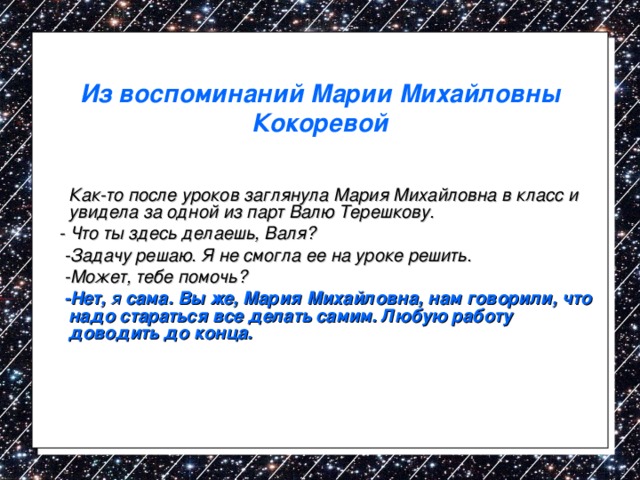 Из воспоминаний Марии Михайловны Кокоревой  Как-то после уроков заглянула Мария Михайловна в класс и увидела за одной из парт Валю Терешкову.  - Что ты здесь делаешь, Валя?  -Задачу решаю. Я не смогла ее на уроке решить.  -Может, тебе помочь?  -Нет, я сама. Вы же, Мария Михайловна, нам говорили, что надо стараться все делать самим. Любую работу доводить до конца. 