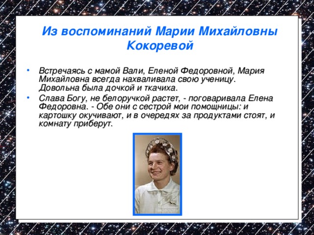 Из воспоминаний Марии Михайловны Кокоревой Встречаясь с мамой Вали, Еленой Федоровной, Мария Михайловна всегда нахваливала свою ученицу. Довольна была дочкой и ткачиха. Слава Богу, не белоручкой растет, - поговаривала Елена Федоровна. - Обе они с сестрой мои помощницы: и картошку окучивают, и в очередях за продуктами стоят, и комнату приберут. 