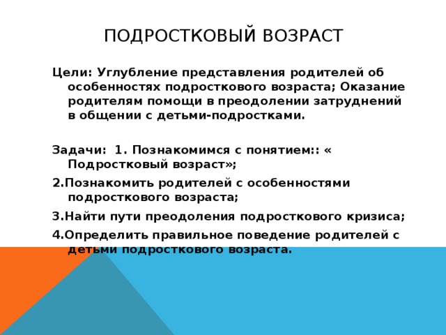 ПОДРОСТКОВЫЙ ВОЗРАСТ Цели: Углубление представления родителей об особенностях подросткового возраста; Оказание родителям помощи в преодолении затруднений в общении с детьми-подростками. Задачи: 1. Познакомимся с понятием:: « Подростковый возраст»; 2.Познакомить родителей с особенностями подросткового возраста; 3.Найти пути преодоления подросткового кризиса; 4.Определить правильное поведение родителей с детьми подросткового возраста. 
