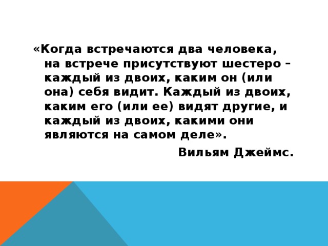 «Когда встречаются два человека, на встрече присутствуют шестеро – каждый из двоих, каким он (или она) себя видит. Каждый из двоих, каким его (или ее) видят другие, и каждый из двоих, какими они являются на самом деле».  Вильям Джеймс. 