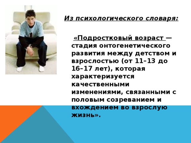 Из психологического словаря:   «Подростковый возраст — стадия онтогенетического развития между детством и взрослостью (от 11–13 до 16–17 лет), которая характеризуется качественными изменениями, связанными с половым созреванием и вхождением во взрослую жизнь». 