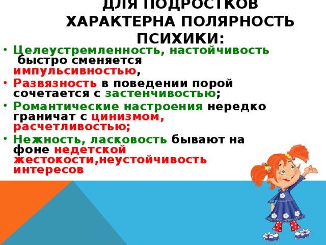 ДЛЯ ПОДРОСТКОВ ХАРАКТЕРНА ПОЛЯРНОСТЬ ПСИХИКИ: Целеустремленность, настойчивость быстро сменяется импульсивностью , Развязность в поведении порой сочетается с застенчивостью ; Романтические настроения нередко граничат с цинизмом, расчетливостью; Нежность, ласковость бывают на фоне недетской жестокости,неустойчивость интересов 