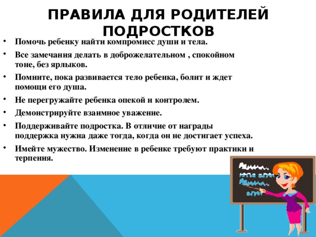 ПРАВИЛА ДЛЯ РОДИТЕЛЕЙ ПОДРОСТКОВ Помочь ребенку найти компромисс души и тела. Все замечания делать в доброжелательном , спокойном тоне, без ярлыков. Помните, пока развивается тело ребенка, болит и ждет помощи его душа. Не перегружайте ребенка опекой и контролем. Демонстрируйте взаимное уважение. Поддерживайте подростка. В отличие от награды поддержка нужна даже тогда, когда он не достигает успеха. Имейте мужество. Изменение в ребенке требуют практики и терпения. 