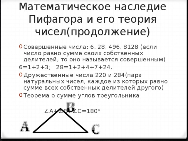 Математическое наследие Пифагора и его теория чисел(продолжение) Совершенные числа: 6, 28, 496, 8128 (если число равно сумме своих собственных делителей, то оно называется совершенным) 6=1+2+3; 28=1+2+4+7+24. Дружественные числа 220 и 284(пара натуральных чисел, каждое из которых равно сумме всех собственных делителей другого) Теорема о сумме углов треугольника          ∠ А+∠В+∠С=180° 