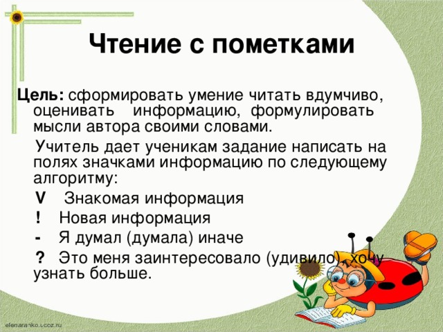 Чтение с пометками Цель: сформировать умение читать вдумчиво, оценивать информацию, формулировать мысли автора своими словами.  Учитель дает ученикам задание написать на полях значками информацию по следующему алгоритму:  V  Знакомая информация  ! Новая информация  - Я думал (думала) иначе  ? Это меня заинтересовало (удивило), хочу узнать больше. 