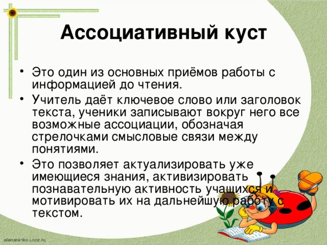 Ассоциативный куст Это один из основных приёмов работы с информацией до чтения. Учитель даёт ключевое слово или заголовок текста, ученики записывают вокруг него все возможные ассоциации, обозначая стрелочками смысловые связи между понятиями. Это позволяет актуализировать уже имеющиеся знания, активизировать познавательную активность учащихся и мотивировать их на дальнейшую работу с текстом.  