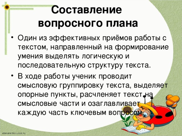 Составление  вопросного плана   Один из эффективных приёмов работы с текстом, направленный на формирование умения выделять логическую и последовательную структуру текста. В ходе работы ученик проводит смысловую группировку текста, выделяет опорные пункты, расчленяет текст на смысловые части и озаглавливает каждую часть ключевым вопросом.  