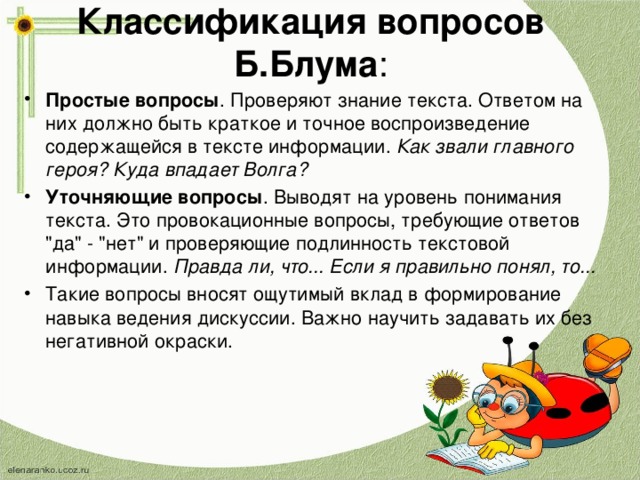 Классификация вопросов Б.Блума : Простые вопросы . Проверяют знание текста. Ответом на них должно быть краткое и точное воспроизведение содержащейся в тексте информации.  Как звали главного героя? Куда впадает Волга? Уточняющие вопросы . Выводят на уровень понимания текста. Это провокационные вопросы, требующие ответов 