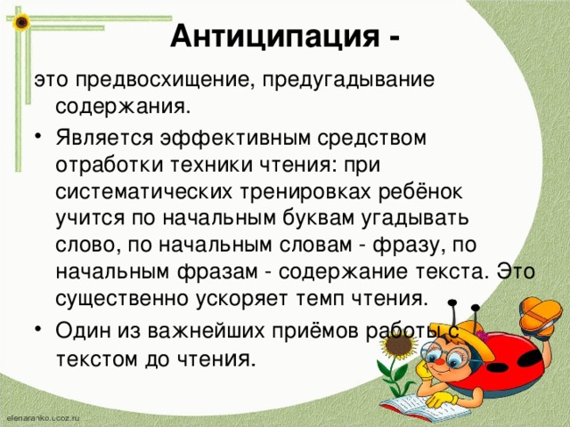 Антиципация -   это предвосхищение, предугадывание содержания. Является эффективным средством отработки техники чтения: при систематических тренировках ребёнок учится по начальным буквам угадывать слово, по начальным словам - фразу, по начальным фразам - содержание текста. Это существенно ускоряет темп чтения. Один из важнейших приёмов работы с текстом до чтен ия.  