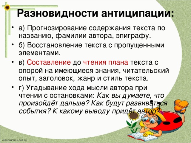 Разновидности антиципации: а) Прогнозирование содержания текста по названию, фамилии автора, эпиграфу. б) Восстановление текста с пропущенными элементами. в)  Составление  до  чтения   плана  текста с опорой на имеющиеся знания, читательский опыт, заголовок, жанр и стиль текста. г) Угадывание хода мысли автора при чтении с остановками:  Как вы думаете, что произойдёт дальше? Как будут развиваться события? К какому выводу придёт автор?  