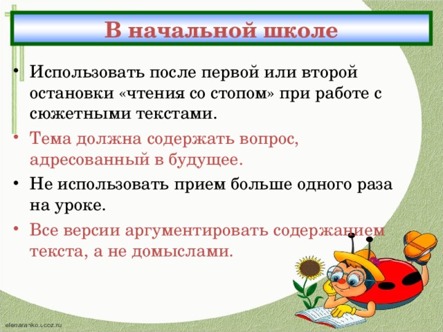 В начальной школе Использовать после первой или второй остановки «чтения со стопом» при работе с сюжетными текстами. Тема должна содержать вопрос, адресованный в будущее. Не использовать прием больше одного раза на уроке. Все версии аргументировать содержанием текста, а не домыслами. 