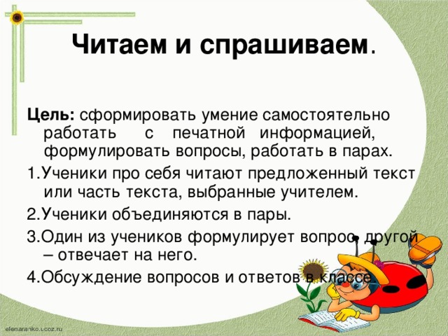 Читаем и спрашиваем . Цель: сформировать умение самостоятельно работать с печатной информацией, формулировать вопросы, работать в парах. 1.Ученики про себя читают предложенный текст или часть текста, выбранные учителем. 2.Ученики объединяются в пары. 3.Один из учеников формулирует вопрос, другой – отвечает на него. 4.Обсуждение вопросов и ответов в классе. 