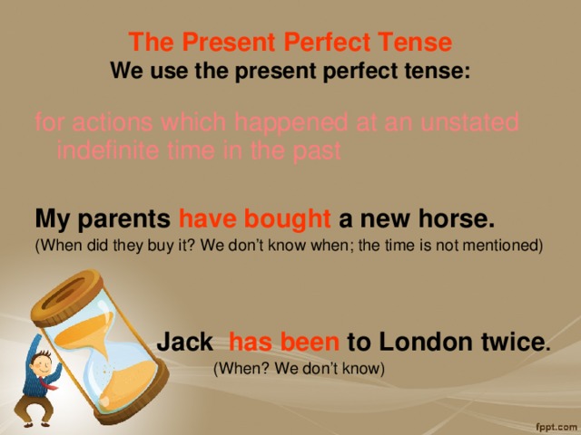 The Present Perfect Tense  We use the present perfect tense: for actions which happened at an unstated indefinite time in the past  My parents have bought a new horse. (When did they buy it? We don’t know when; the time is not mentioned)    Jack has been to London twice . (When? We don’t know) 